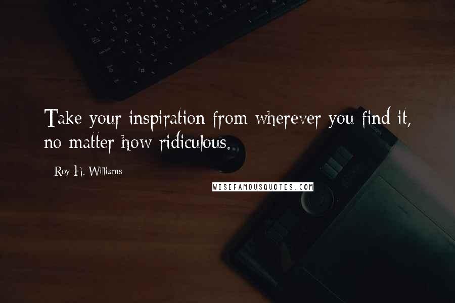 Roy H. Williams Quotes: Take your inspiration from wherever you find it, no matter how ridiculous.