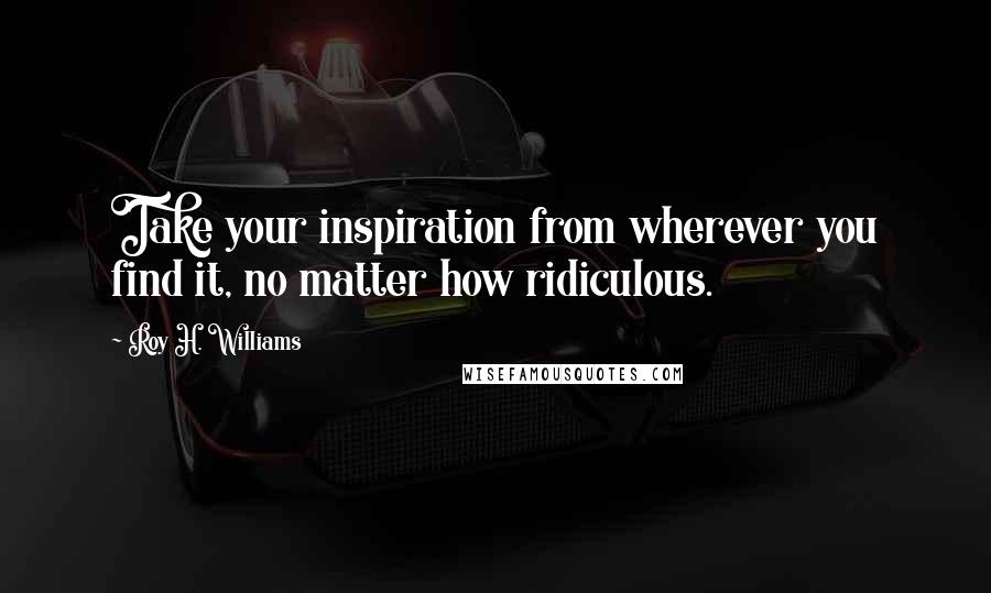 Roy H. Williams Quotes: Take your inspiration from wherever you find it, no matter how ridiculous.