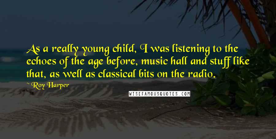 Roy Harper Quotes: As a really young child, I was listening to the echoes of the age before, music hall and stuff like that, as well as classical bits on the radio.