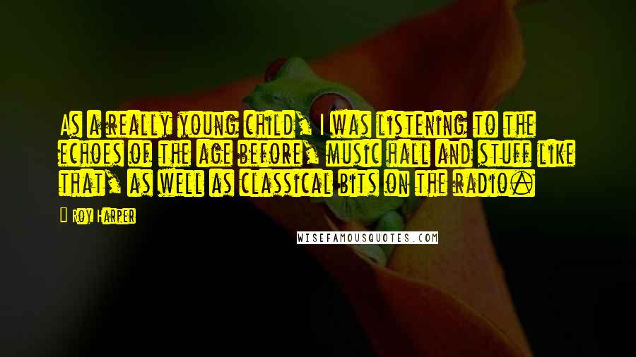 Roy Harper Quotes: As a really young child, I was listening to the echoes of the age before, music hall and stuff like that, as well as classical bits on the radio.