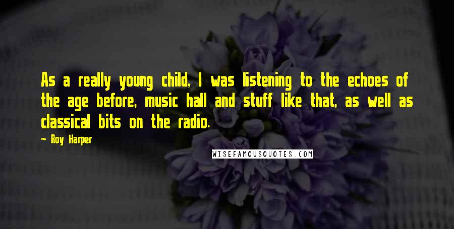 Roy Harper Quotes: As a really young child, I was listening to the echoes of the age before, music hall and stuff like that, as well as classical bits on the radio.