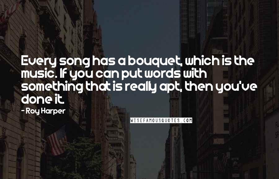 Roy Harper Quotes: Every song has a bouquet, which is the music. If you can put words with something that is really apt, then you've done it.