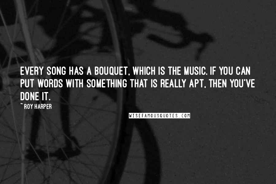 Roy Harper Quotes: Every song has a bouquet, which is the music. If you can put words with something that is really apt, then you've done it.