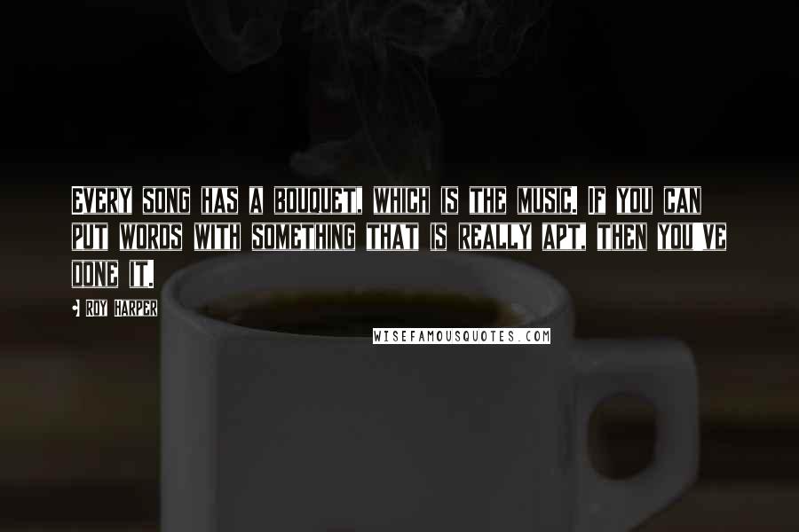 Roy Harper Quotes: Every song has a bouquet, which is the music. If you can put words with something that is really apt, then you've done it.