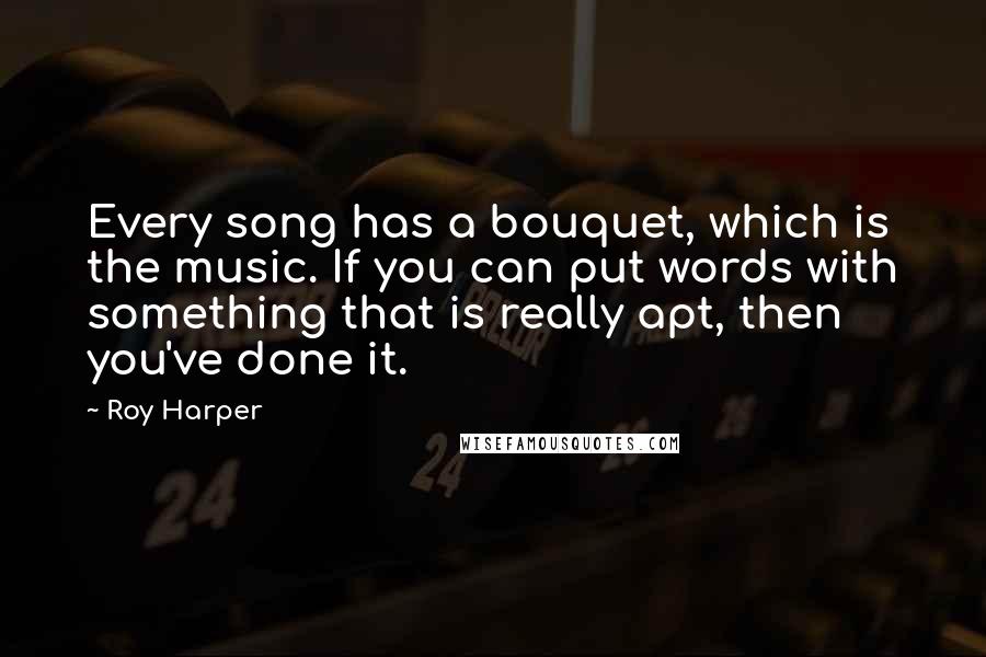 Roy Harper Quotes: Every song has a bouquet, which is the music. If you can put words with something that is really apt, then you've done it.