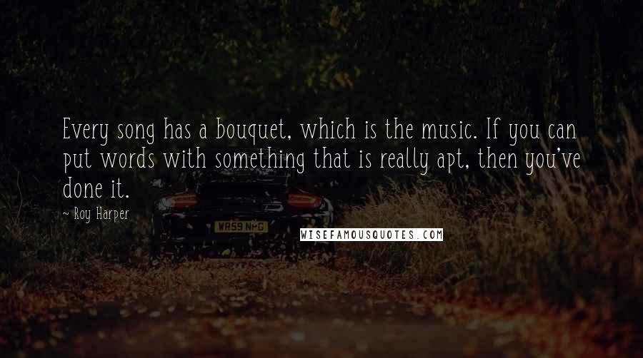 Roy Harper Quotes: Every song has a bouquet, which is the music. If you can put words with something that is really apt, then you've done it.