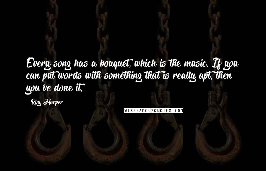 Roy Harper Quotes: Every song has a bouquet, which is the music. If you can put words with something that is really apt, then you've done it.