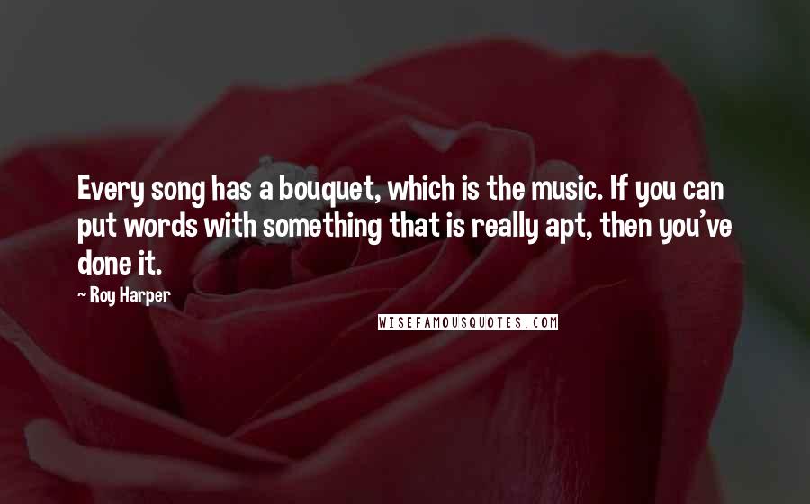 Roy Harper Quotes: Every song has a bouquet, which is the music. If you can put words with something that is really apt, then you've done it.