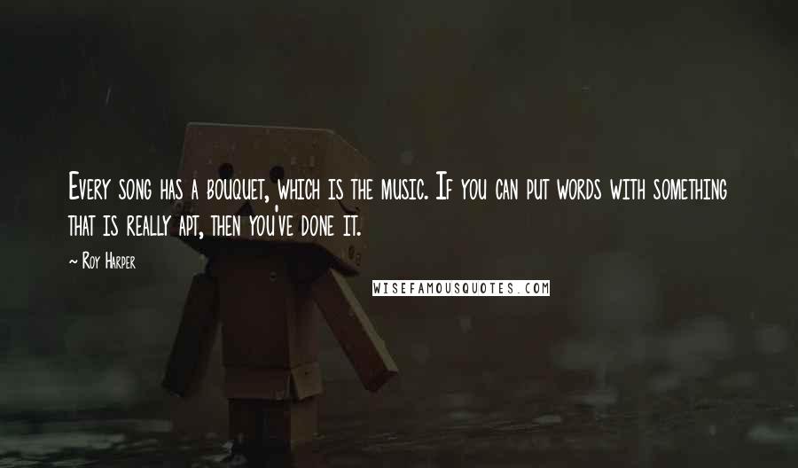 Roy Harper Quotes: Every song has a bouquet, which is the music. If you can put words with something that is really apt, then you've done it.