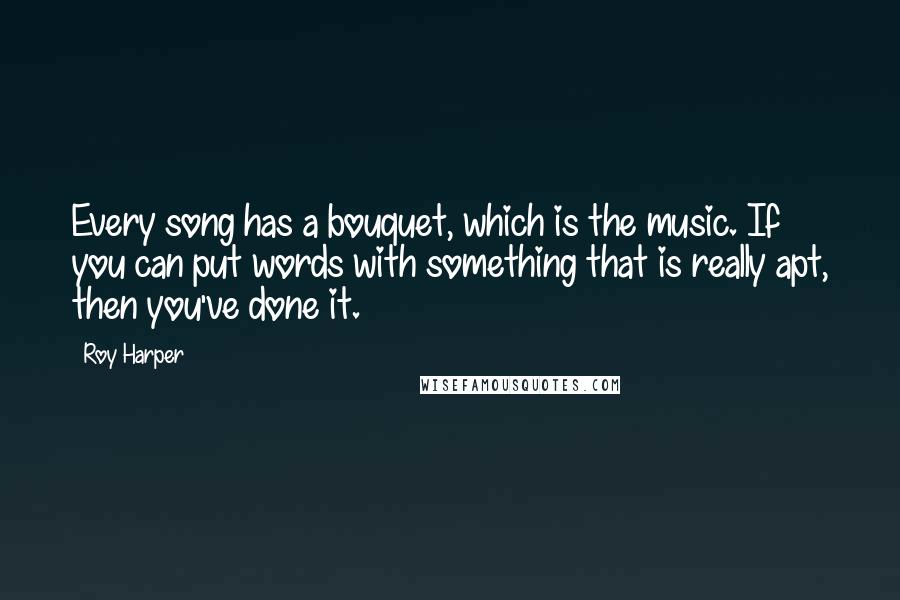 Roy Harper Quotes: Every song has a bouquet, which is the music. If you can put words with something that is really apt, then you've done it.