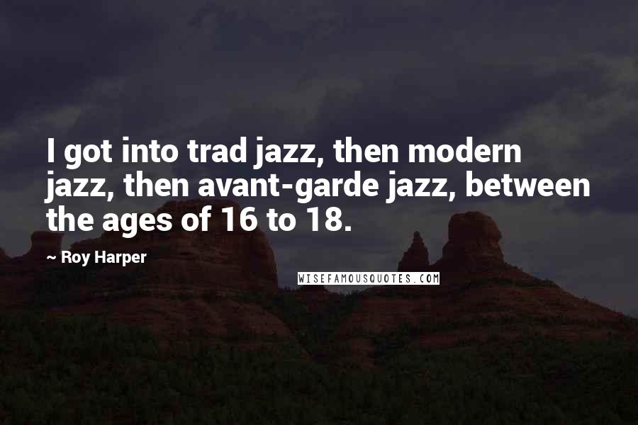 Roy Harper Quotes: I got into trad jazz, then modern jazz, then avant-garde jazz, between the ages of 16 to 18.