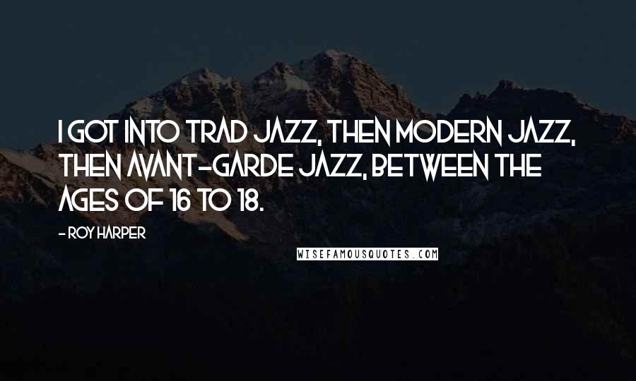 Roy Harper Quotes: I got into trad jazz, then modern jazz, then avant-garde jazz, between the ages of 16 to 18.