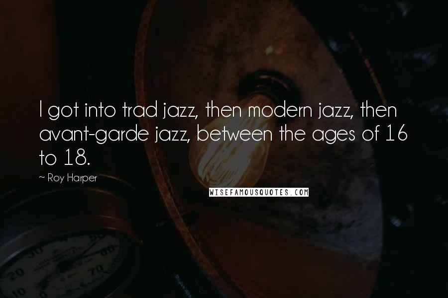 Roy Harper Quotes: I got into trad jazz, then modern jazz, then avant-garde jazz, between the ages of 16 to 18.