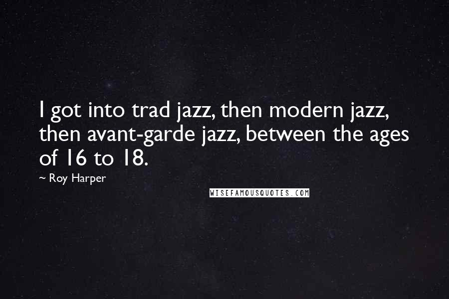 Roy Harper Quotes: I got into trad jazz, then modern jazz, then avant-garde jazz, between the ages of 16 to 18.