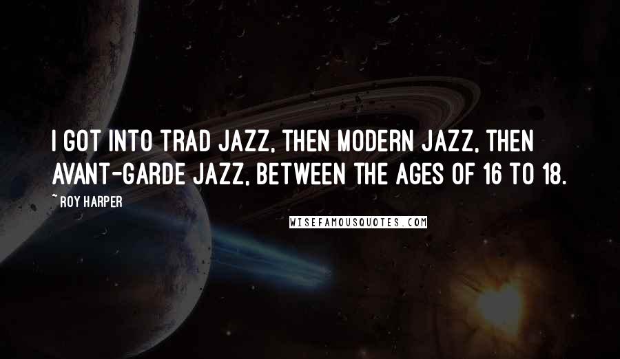 Roy Harper Quotes: I got into trad jazz, then modern jazz, then avant-garde jazz, between the ages of 16 to 18.