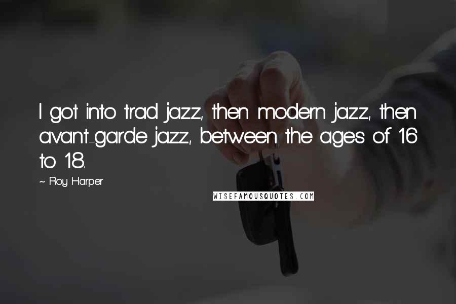 Roy Harper Quotes: I got into trad jazz, then modern jazz, then avant-garde jazz, between the ages of 16 to 18.