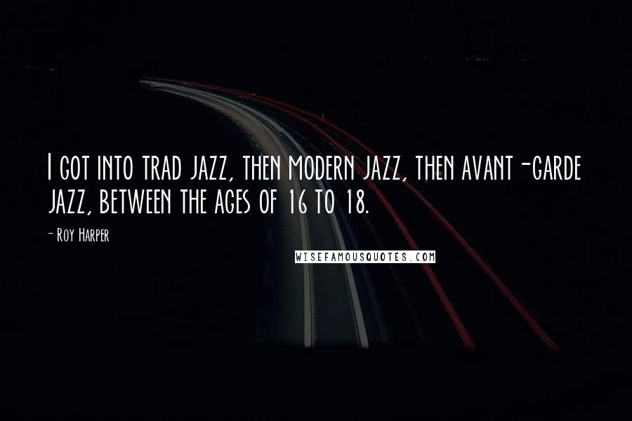 Roy Harper Quotes: I got into trad jazz, then modern jazz, then avant-garde jazz, between the ages of 16 to 18.