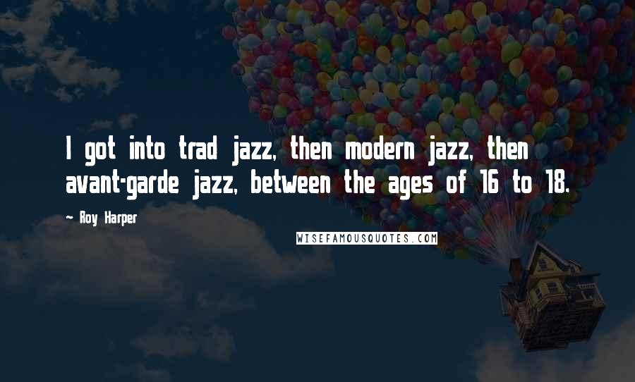 Roy Harper Quotes: I got into trad jazz, then modern jazz, then avant-garde jazz, between the ages of 16 to 18.