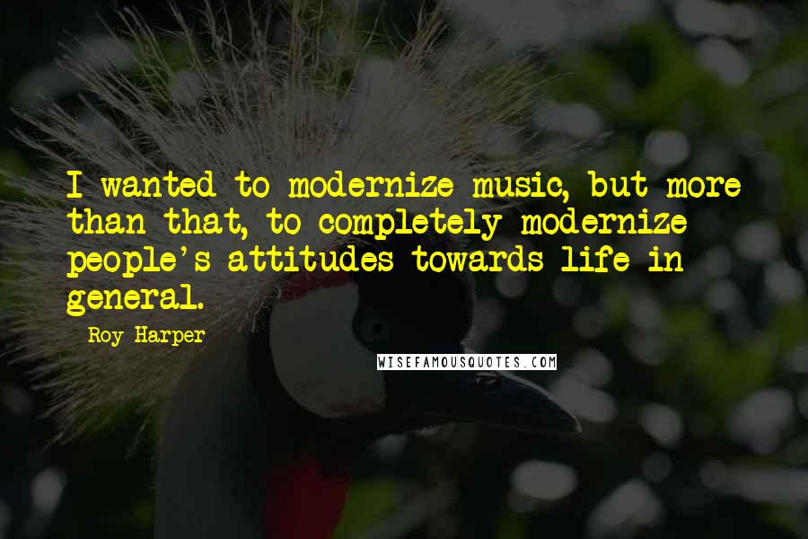 Roy Harper Quotes: I wanted to modernize music, but more than that, to completely modernize people's attitudes towards life in general.