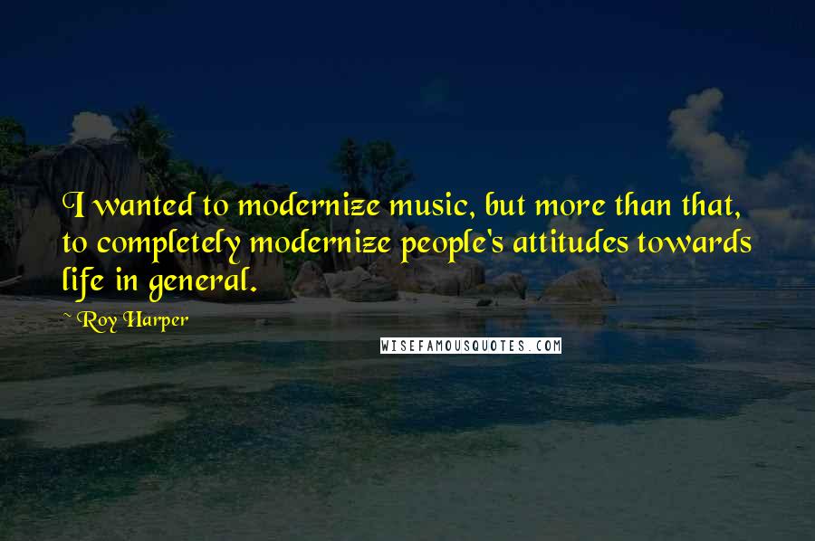 Roy Harper Quotes: I wanted to modernize music, but more than that, to completely modernize people's attitudes towards life in general.