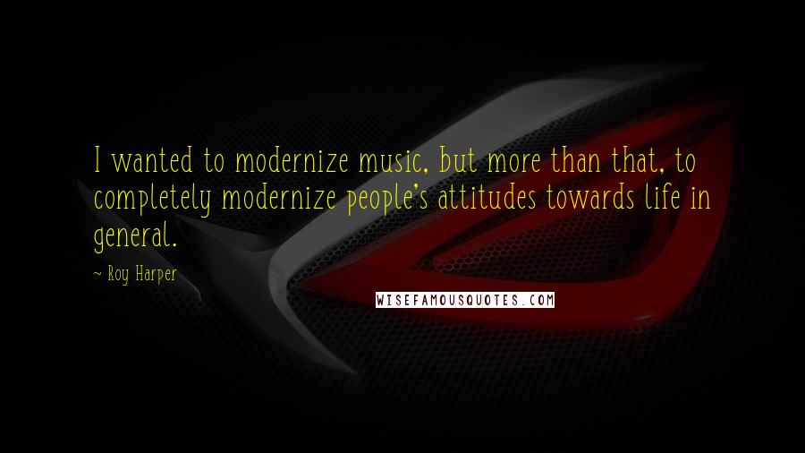 Roy Harper Quotes: I wanted to modernize music, but more than that, to completely modernize people's attitudes towards life in general.