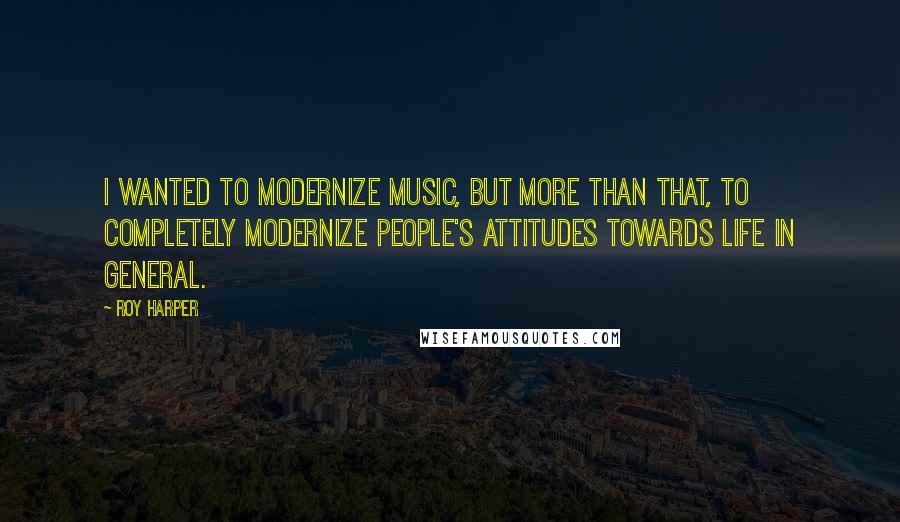 Roy Harper Quotes: I wanted to modernize music, but more than that, to completely modernize people's attitudes towards life in general.