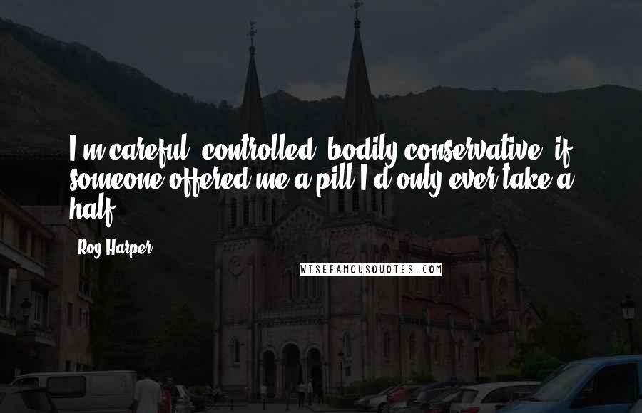 Roy Harper Quotes: I'm careful, controlled, bodily conservative: if someone offered me a pill I'd only ever take a half.