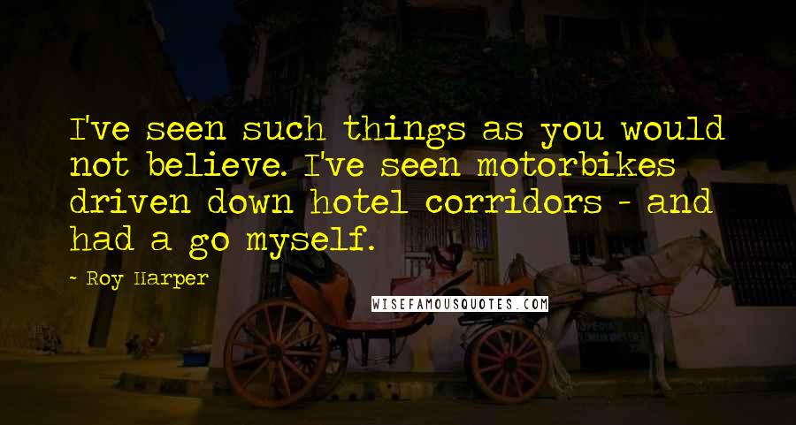 Roy Harper Quotes: I've seen such things as you would not believe. I've seen motorbikes driven down hotel corridors - and had a go myself.