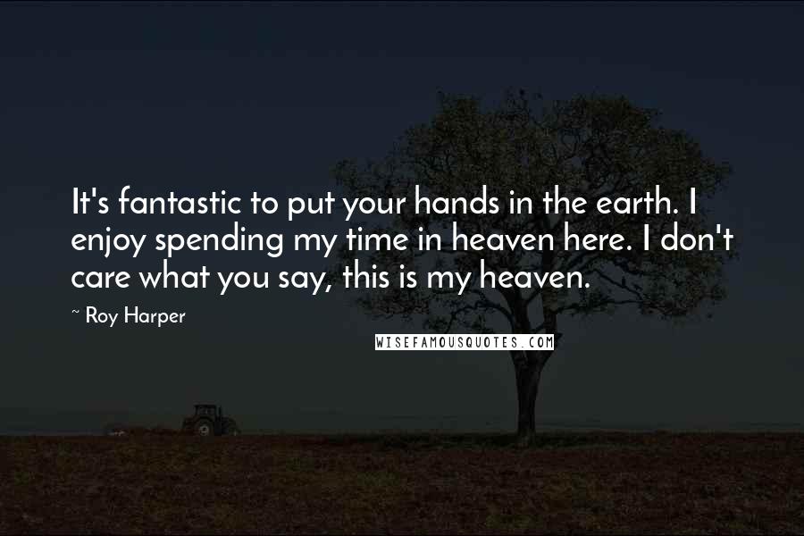 Roy Harper Quotes: It's fantastic to put your hands in the earth. I enjoy spending my time in heaven here. I don't care what you say, this is my heaven.