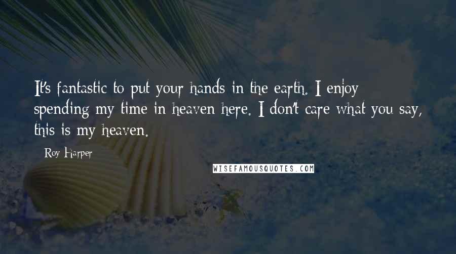 Roy Harper Quotes: It's fantastic to put your hands in the earth. I enjoy spending my time in heaven here. I don't care what you say, this is my heaven.