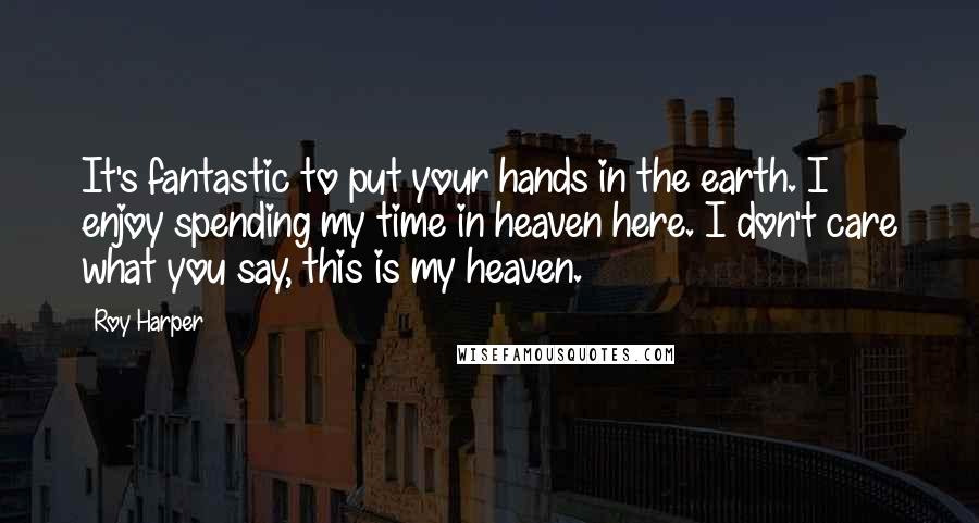 Roy Harper Quotes: It's fantastic to put your hands in the earth. I enjoy spending my time in heaven here. I don't care what you say, this is my heaven.