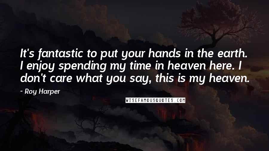 Roy Harper Quotes: It's fantastic to put your hands in the earth. I enjoy spending my time in heaven here. I don't care what you say, this is my heaven.