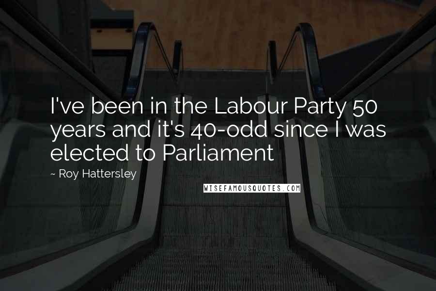 Roy Hattersley Quotes: I've been in the Labour Party 50 years and it's 40-odd since I was elected to Parliament