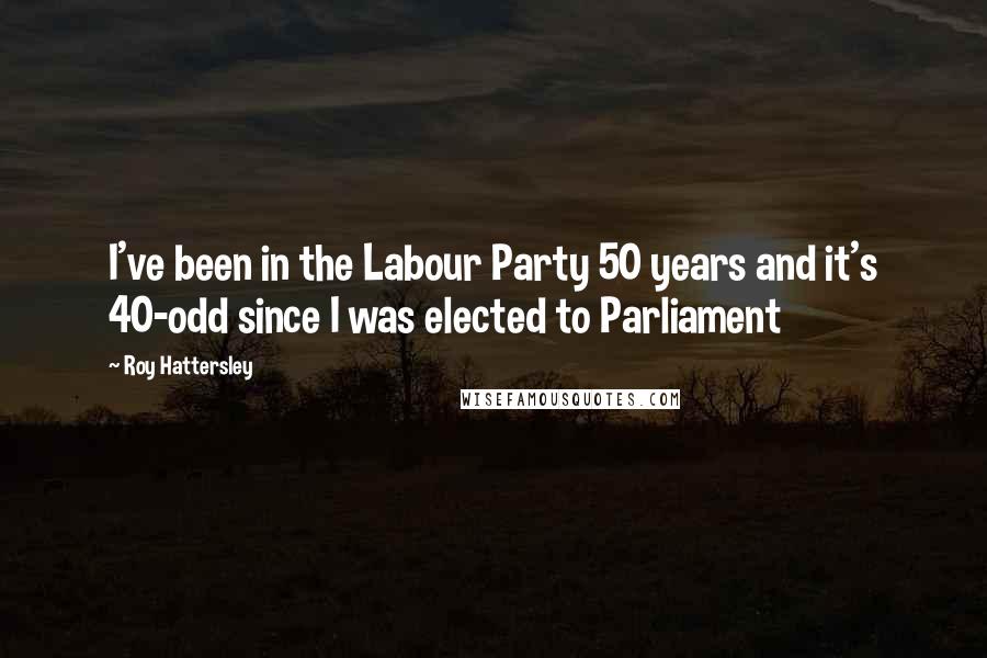 Roy Hattersley Quotes: I've been in the Labour Party 50 years and it's 40-odd since I was elected to Parliament