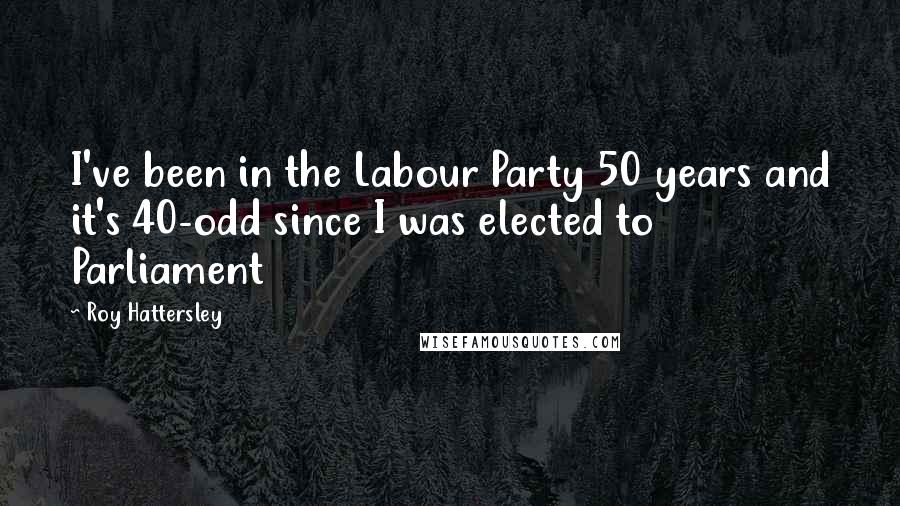 Roy Hattersley Quotes: I've been in the Labour Party 50 years and it's 40-odd since I was elected to Parliament