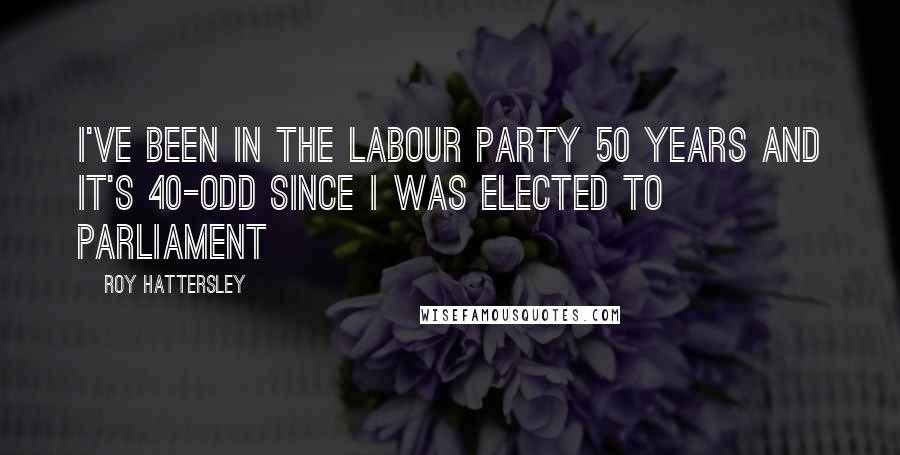Roy Hattersley Quotes: I've been in the Labour Party 50 years and it's 40-odd since I was elected to Parliament