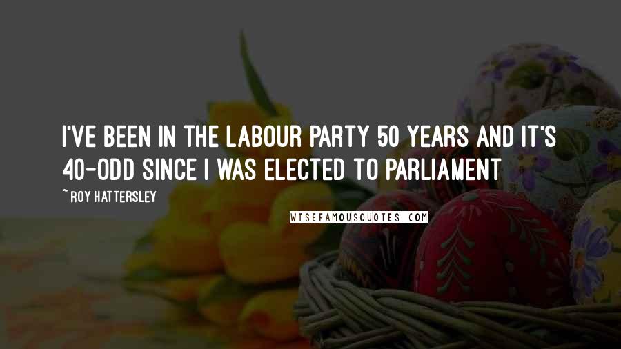 Roy Hattersley Quotes: I've been in the Labour Party 50 years and it's 40-odd since I was elected to Parliament