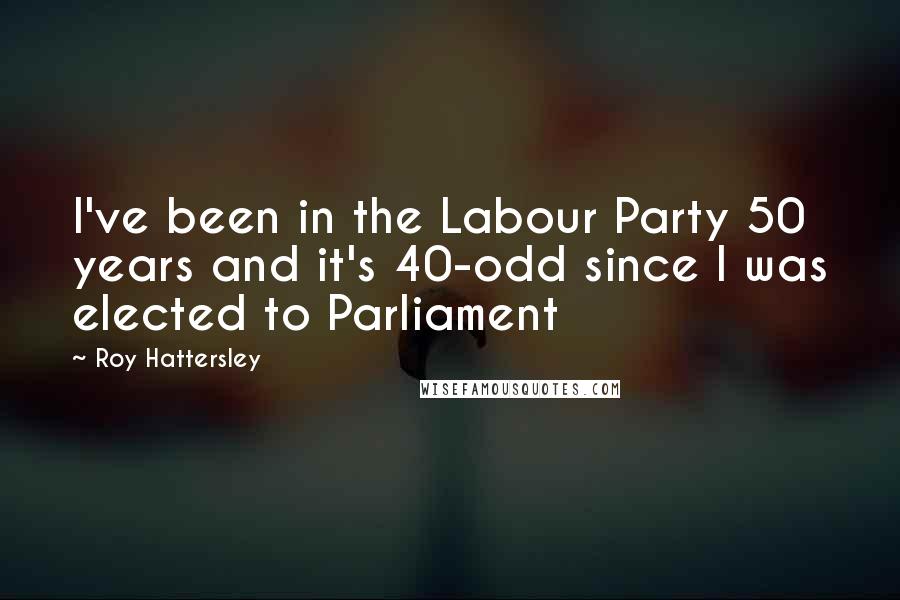 Roy Hattersley Quotes: I've been in the Labour Party 50 years and it's 40-odd since I was elected to Parliament