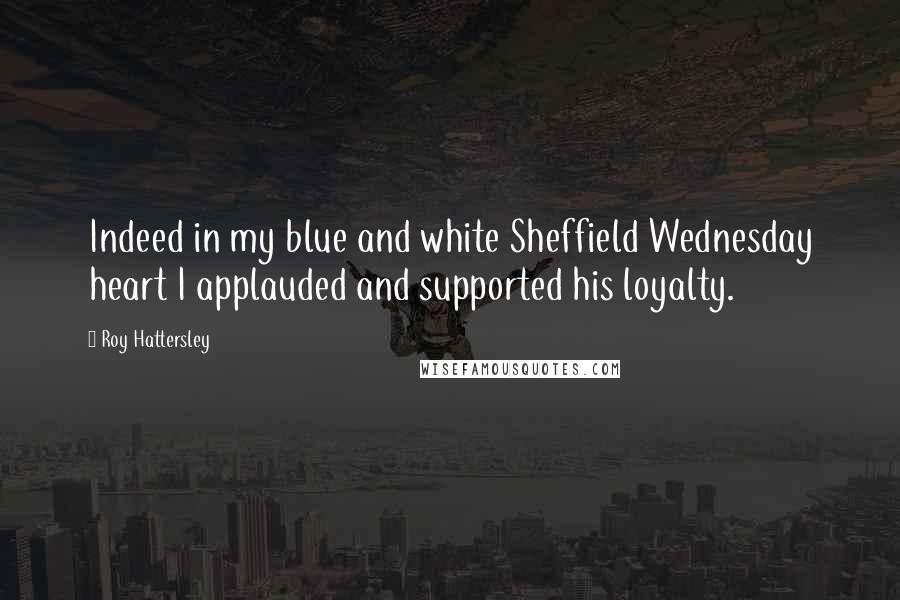 Roy Hattersley Quotes: Indeed in my blue and white Sheffield Wednesday heart I applauded and supported his loyalty.