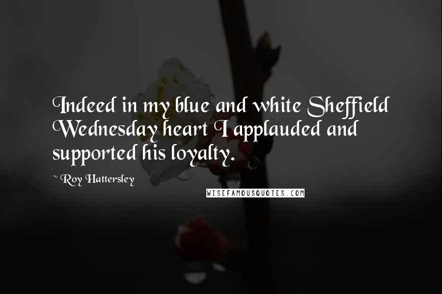 Roy Hattersley Quotes: Indeed in my blue and white Sheffield Wednesday heart I applauded and supported his loyalty.