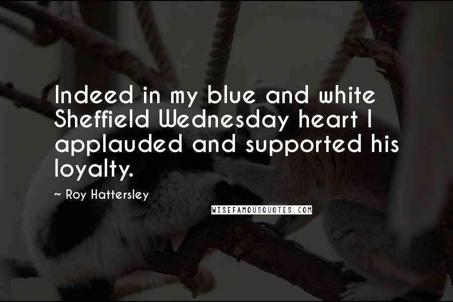 Roy Hattersley Quotes: Indeed in my blue and white Sheffield Wednesday heart I applauded and supported his loyalty.