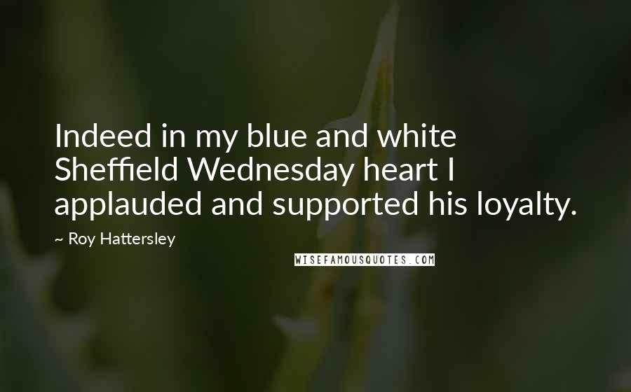 Roy Hattersley Quotes: Indeed in my blue and white Sheffield Wednesday heart I applauded and supported his loyalty.