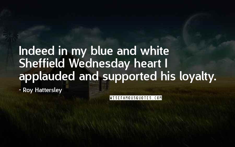 Roy Hattersley Quotes: Indeed in my blue and white Sheffield Wednesday heart I applauded and supported his loyalty.