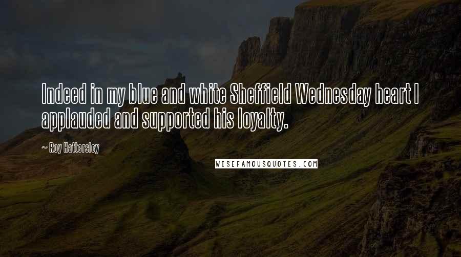 Roy Hattersley Quotes: Indeed in my blue and white Sheffield Wednesday heart I applauded and supported his loyalty.