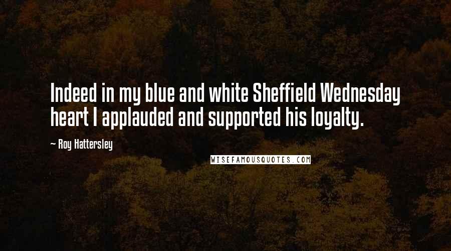 Roy Hattersley Quotes: Indeed in my blue and white Sheffield Wednesday heart I applauded and supported his loyalty.