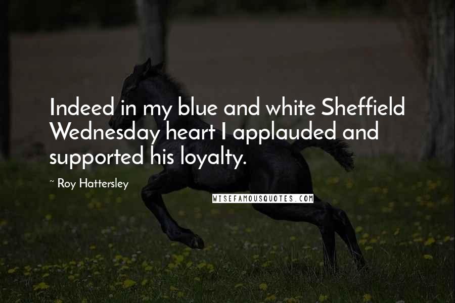 Roy Hattersley Quotes: Indeed in my blue and white Sheffield Wednesday heart I applauded and supported his loyalty.