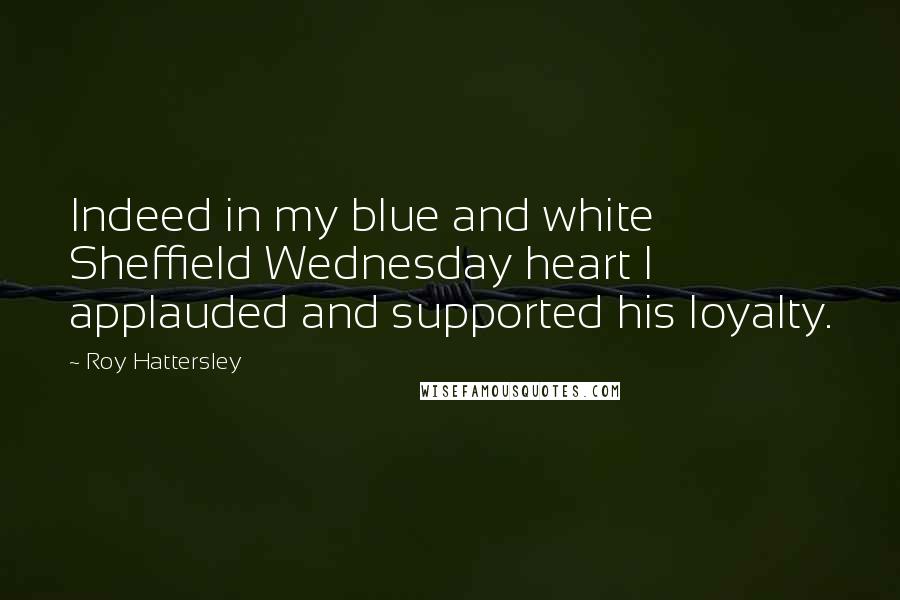 Roy Hattersley Quotes: Indeed in my blue and white Sheffield Wednesday heart I applauded and supported his loyalty.