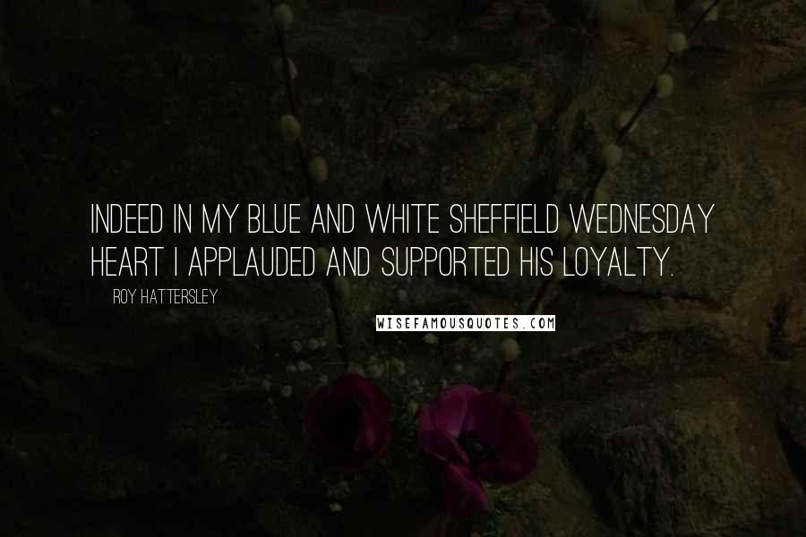 Roy Hattersley Quotes: Indeed in my blue and white Sheffield Wednesday heart I applauded and supported his loyalty.