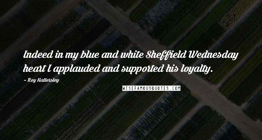 Roy Hattersley Quotes: Indeed in my blue and white Sheffield Wednesday heart I applauded and supported his loyalty.