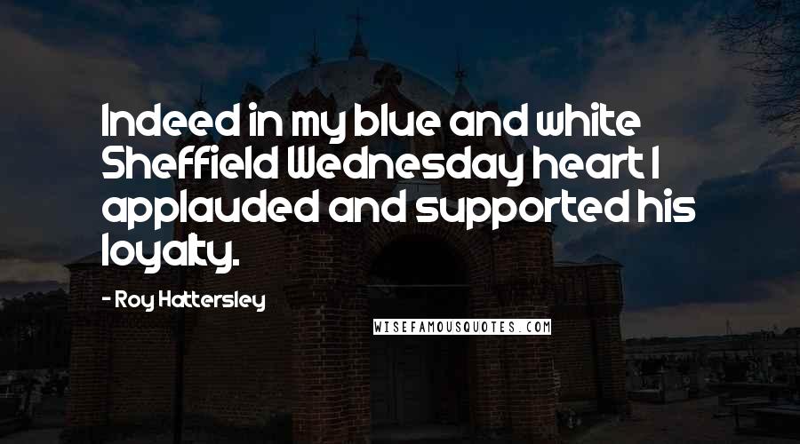 Roy Hattersley Quotes: Indeed in my blue and white Sheffield Wednesday heart I applauded and supported his loyalty.